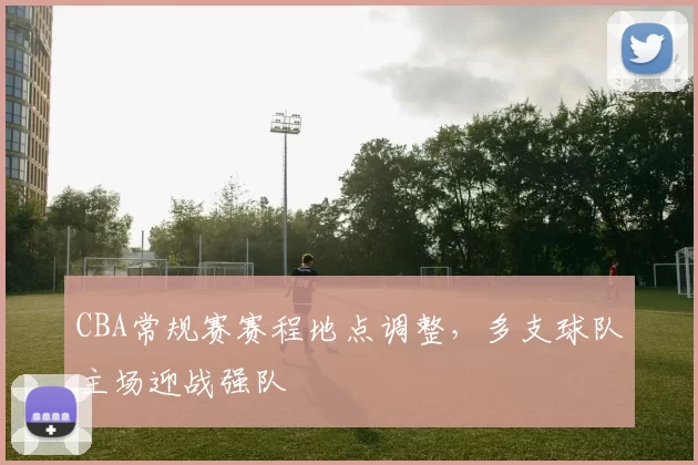 CBA常规赛赛程地点调整，多支球队主场迎战强队