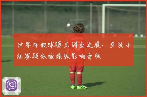 世界杯假球曝光调查进展，多场小组赛疑似被操纵影响晋级