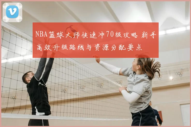 NBA篮球大师快速冲70级攻略 新手高效升级路线与资源分配要点
