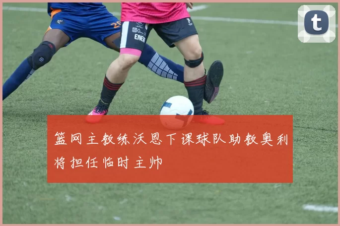 篮网主教练沃恩下课球队助教奥利将担任临时主帅