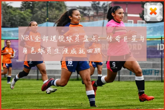 NBA全部退役球员盘点：传奇巨星与角色球员生涯成就回顾