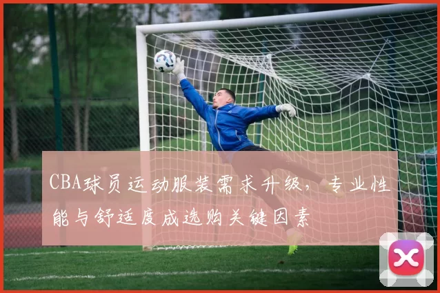 CBA球员运动服装需求升级，专业性能与舒适度成选购关键因素