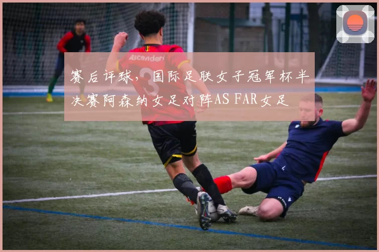 赛后评球，国际足联女子冠军杯半决赛阿森纳女足对阵AS FAR女足