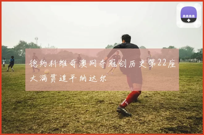 德约科维奇澳网夺冠创历史第22座大满贯追平纳达尔