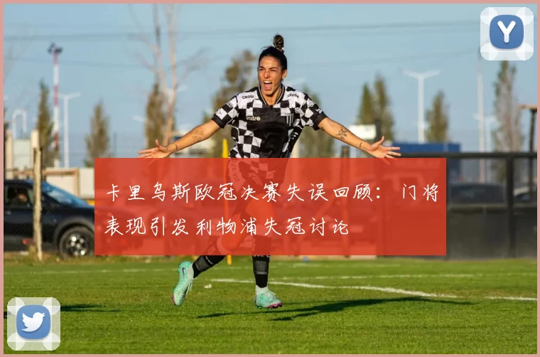 卡里乌斯欧冠决赛失误回顾：门将表现引发利物浦失冠讨论