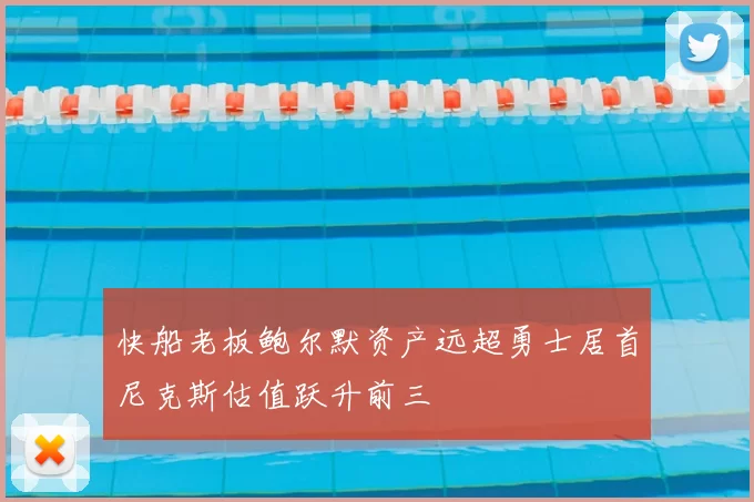 快船老板鲍尔默资产远超勇士居首尼克斯估值跃升前三