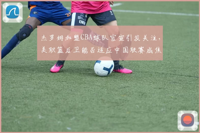 杰罗姆加盟CBA球队官宣引发关注，美职篮后卫能否适应中国联赛成焦点