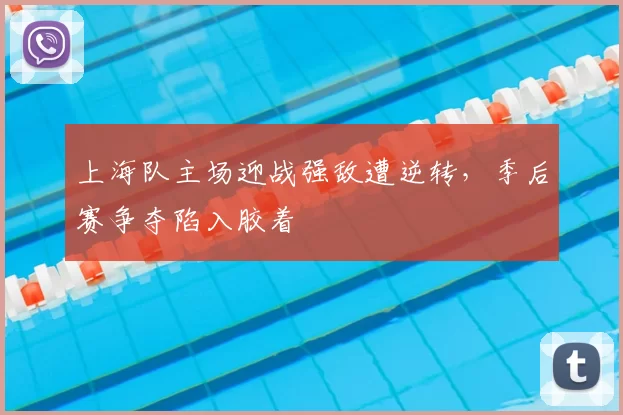 上海队主场迎战强敌遭逆转，季后赛争夺陷入胶着