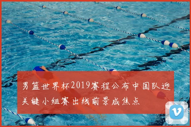 男篮世界杯2019赛程公布中国队迎关键小组赛出线前景成焦点