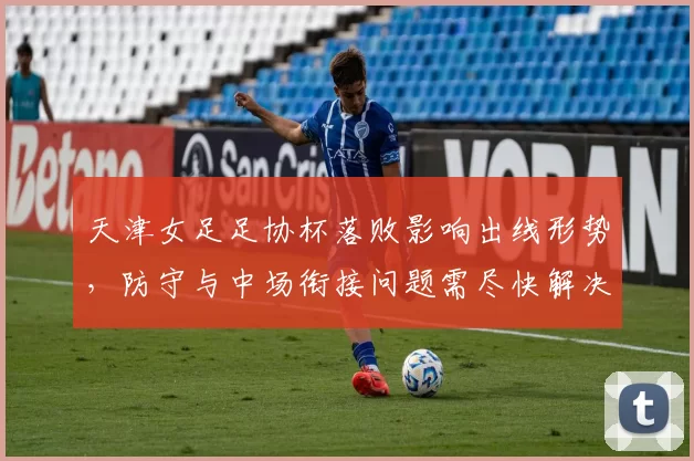 天津女足足协杯落败影响出线形势，防守与中场衔接问题需尽快解决