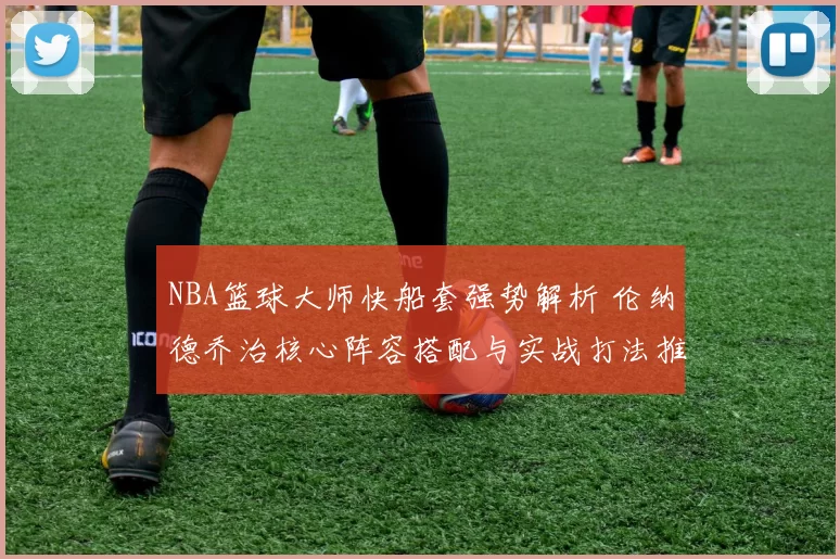 NBA篮球大师快船套强势解析 伦纳德乔治核心阵容搭配与实战打法推荐
