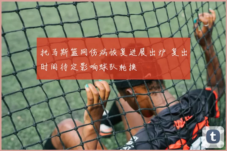 托马斯篮网伤病恢复进展出炉 复出时间待定影响球队轮换