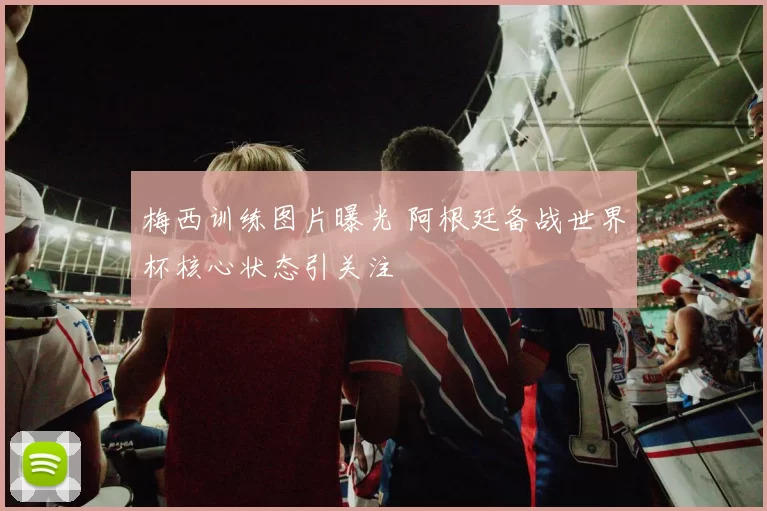 梅西训练图片曝光 阿根廷备战世界杯核心状态引关注