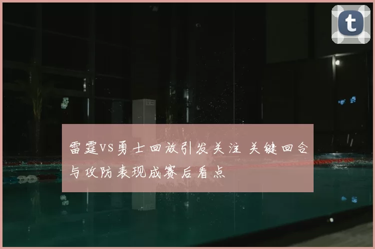 雷霆vs勇士回放引发关注 关键回合与攻防表现成赛后看点