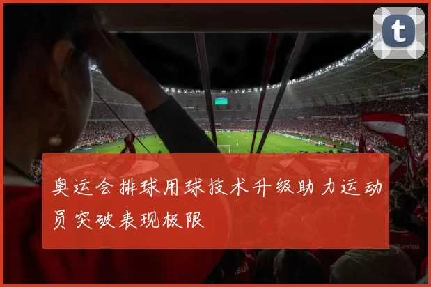 奥运会排球用球技术升级助力运动员突破表现极限