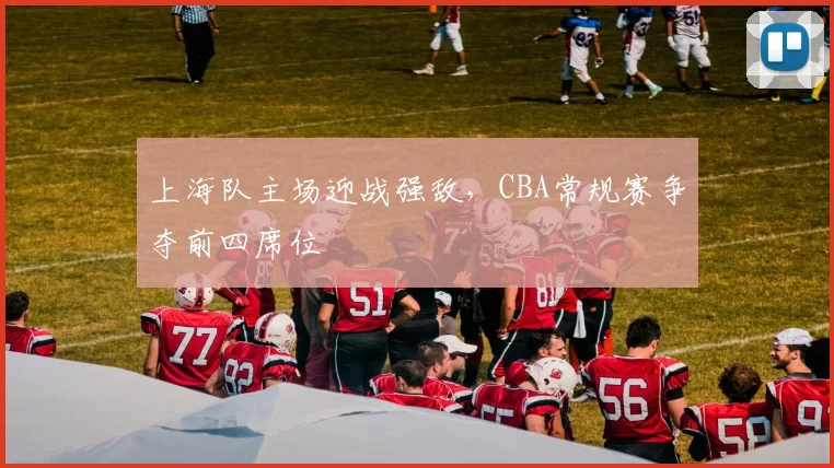 上海队主场迎战强敌，CBA常规赛争夺前四席位