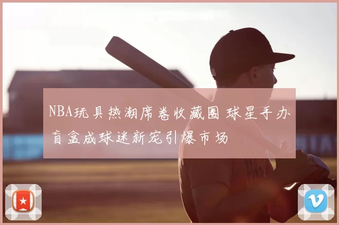 NBA玩具热潮席卷收藏圈 球星手办盲盒成球迷新宠引爆市场