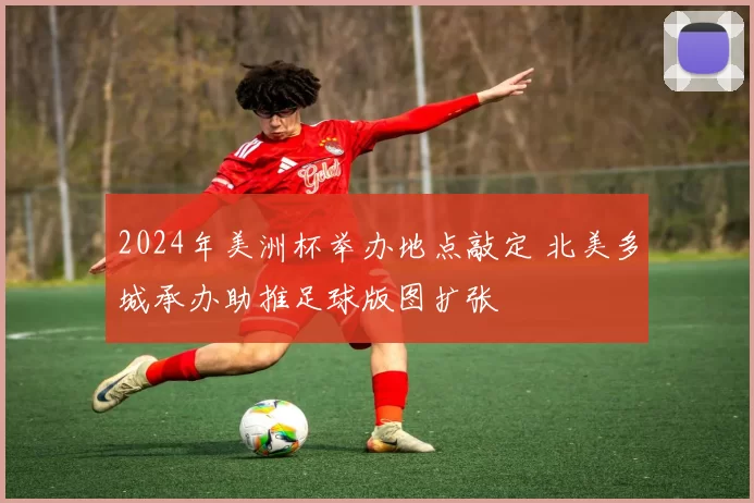 2024年美洲杯举办地点敲定 北美多城承办助推足球版图扩张