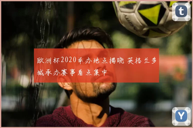 欧洲杯2020举办地点揭晓 英格兰多城承办赛事看点集中