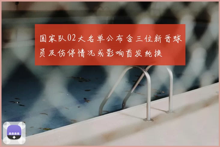 国家队02大名单公布含三位新晋球员及伤停情况或影响首发轮换