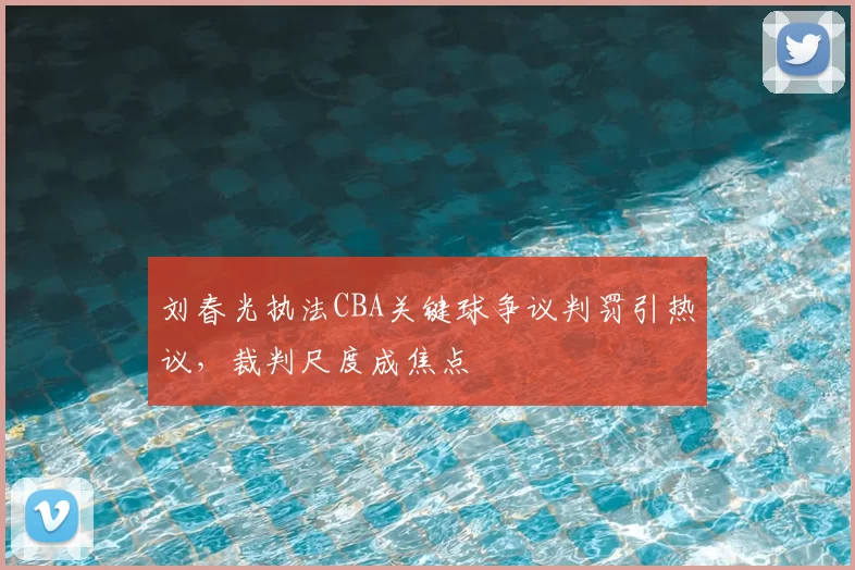刘春光执法CBA关键球争议判罚引热议，裁判尺度成焦点