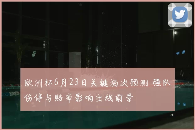 欧洲杯6月23日关键场次预测 强队伤停与赔率影响出线前景
