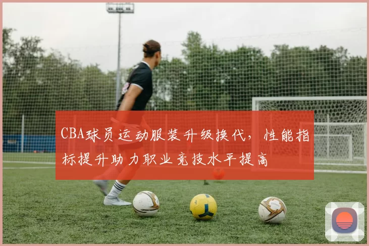 CBA球员运动服装升级换代，性能指标提升助力职业竞技水平提高