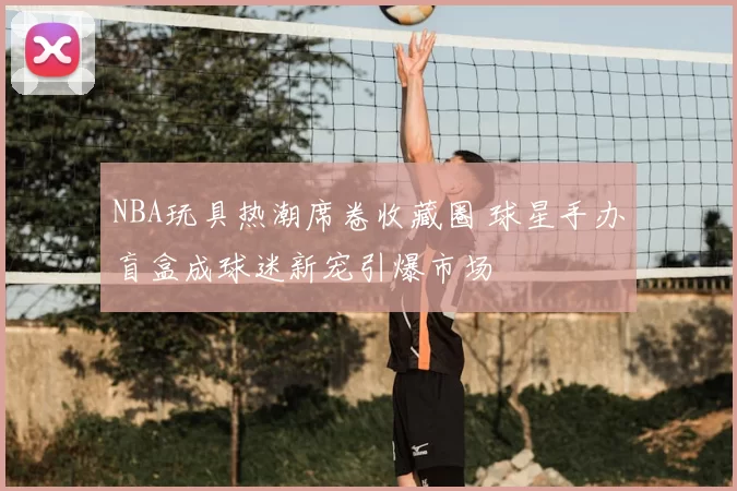 NBA玩具热潮席卷收藏圈 球星手办盲盒成球迷新宠引爆市场