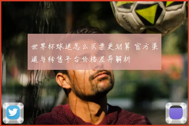 世界杯球迷怎么买票更划算 官方渠道与转售平台价格差异解析