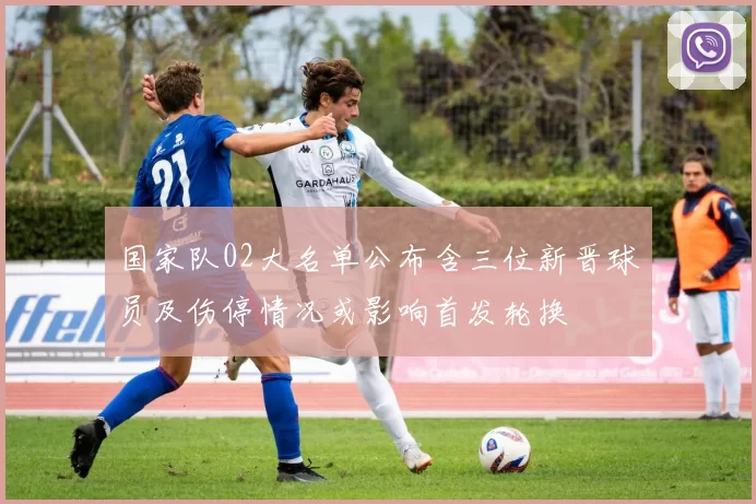 国家队02大名单公布含三位新晋球员及伤停情况或影响首发轮换
