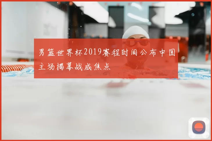 男篮世界杯2019赛程时间公布中国主场揭幕战成焦点