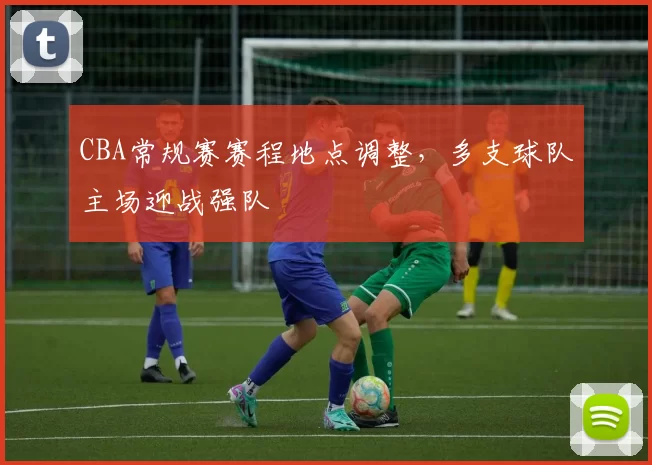 CBA常规赛赛程地点调整，多支球队主场迎战强队