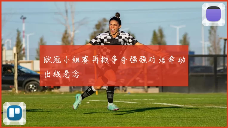 欧冠小组赛再掀争夺强强对话牵动出线悬念