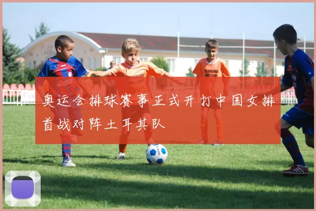 奥运会排球赛事正式开打中国女排首战对阵土耳其队