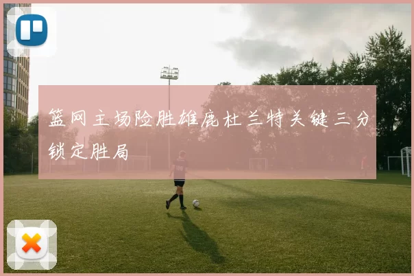 篮网主场险胜雄鹿杜兰特关键三分锁定胜局