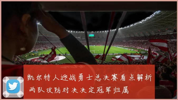 凯尔特人迎战勇士总决赛看点解析 两队攻防对决决定冠军归属
