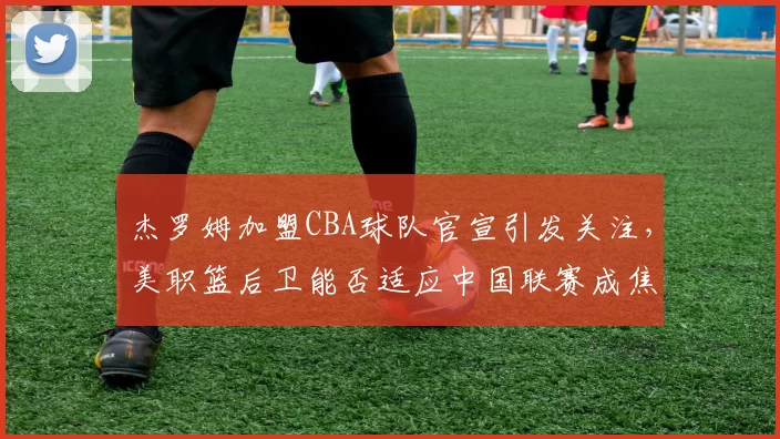 杰罗姆加盟CBA球队官宣引发关注，美职篮后卫能否适应中国联赛成焦点