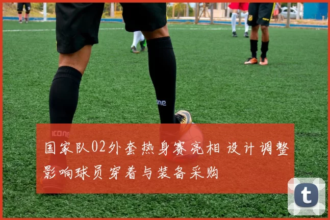 国家队02外套热身赛亮相 设计调整影响球员穿着与装备采购
