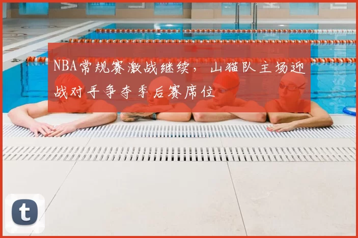 NBA常规赛激战继续，山猫队主场迎战对手争夺季后赛席位