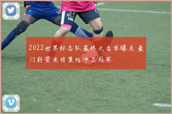 2022世界杯各队最终大名单曝光 豪门新星老将集结冲击冠军