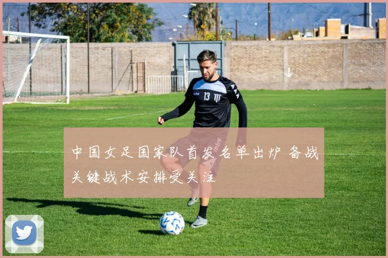 中国女足国家队首发名单出炉 备战关键战术安排受关注