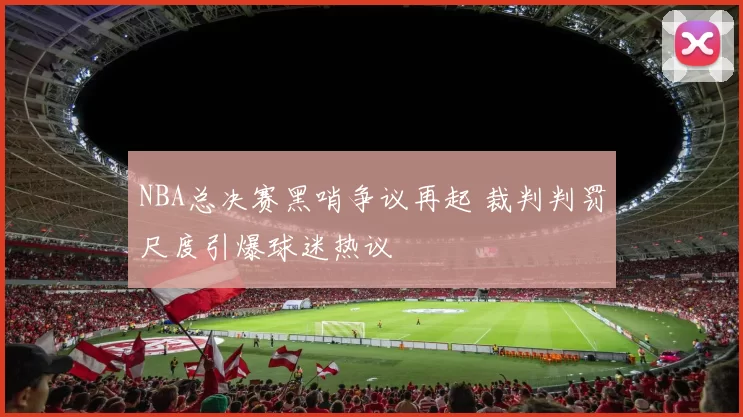 NBA总决赛黑哨争议再起 裁判判罚尺度引爆球迷热议