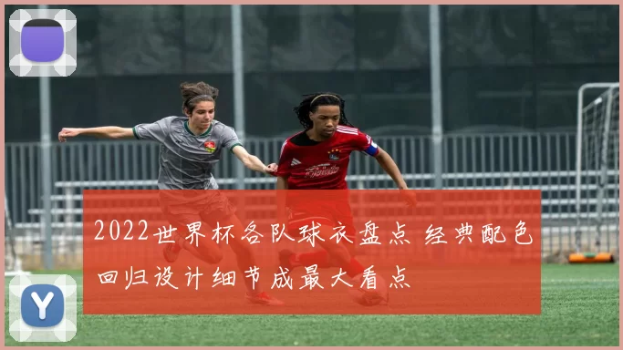 2022世界杯各队球衣盘点 经典配色回归设计细节成最大看点