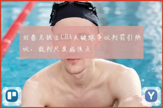 刘春光执法CBA关键球争议判罚引热议,裁判尺度成焦点