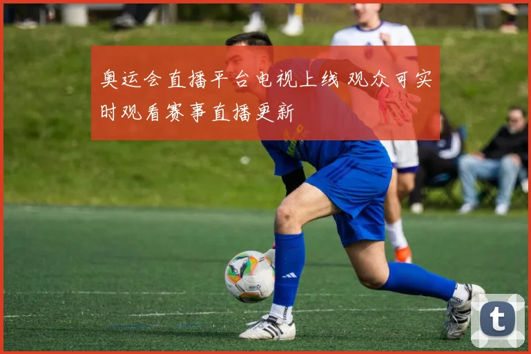 奥运会直播平台电视上线 观众可实时观看赛事直播更新