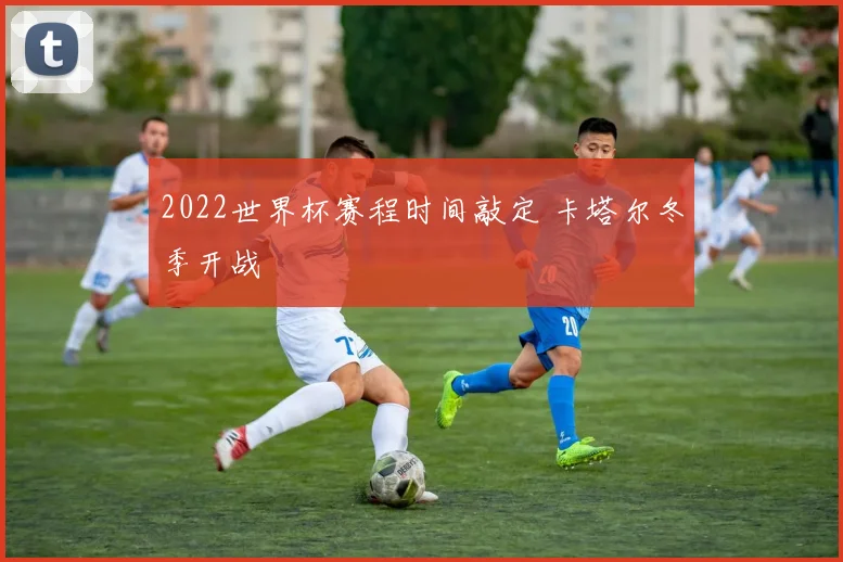 2022世界杯赛程时间敲定 卡塔尔冬季开战