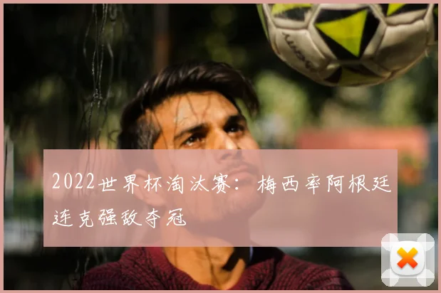 2022世界杯淘汰赛：梅西率阿根廷连克强敌夺冠