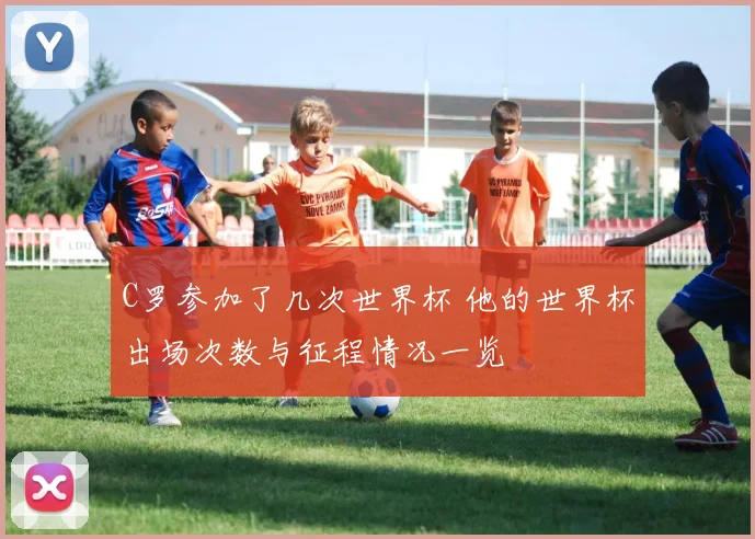 C罗参加了几次世界杯 他的世界杯出场次数与征程情况一览